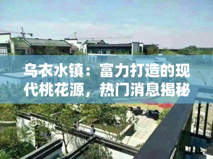 乌衣水镇:富力打造的现代桃花源,热门消息揭秘!