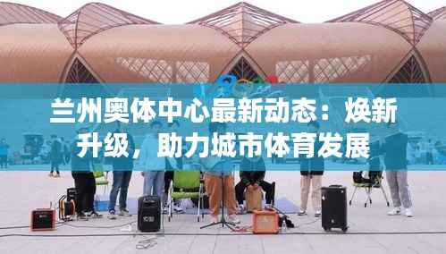 兰州奥体中心最新动态:焕新升级,助力城市体育发展