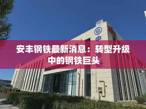 安丰钢铁最新消息：转型升级中的钢铁巨头