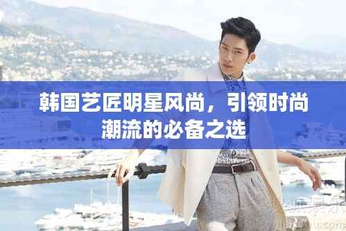 韩国艺匠明星风尚,引领时尚潮流的必备之选