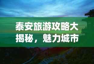 泰安旅游攻略大揭秘,魅力城市与壮丽山川畅游指南(2023版)